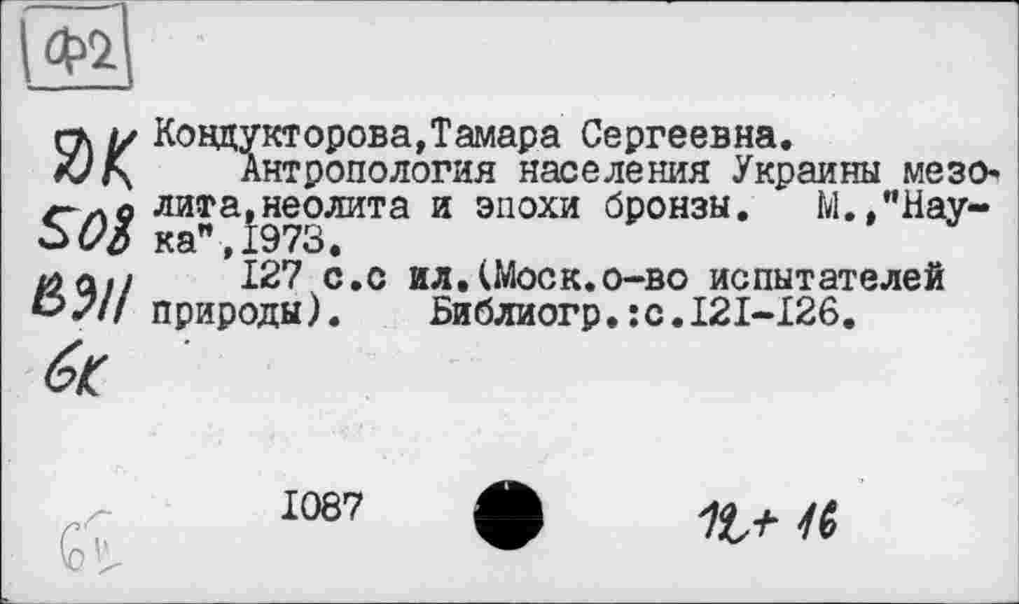 ﻿гк м Ковдукторова,Тамара Сергеевна.
Антропология населения Украины мезо* лита,неолита и эпохи бронзы. М.,"Нау-50% ка",1973.
/л л./	127 с.с ил.(Моск.о-во испытателей
*></// природы). Библиогр.:с.121-126.
1087
а